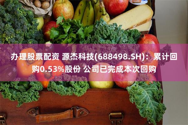 办理股票配资 源杰科技(688498.SH)：累计回购0.53%股份 公司已完成本次回购