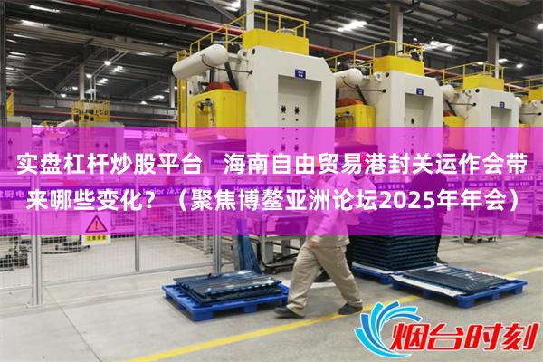 实盘杠杆炒股平台   海南自由贸易港封关运作会带来哪些变化？（聚焦博鳌亚洲论坛2025年年会）
