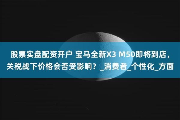 股票实盘配资开户 宝马全新X3 M50即将到店，关税战下价格会否受影响？_消费者_个性化_方面