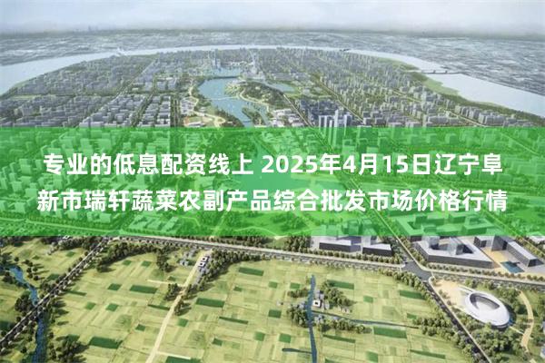 专业的低息配资线上 2025年4月15日辽宁阜新市瑞轩蔬菜农副产品综合批发市场价格行情
