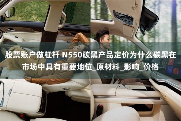 股票账户做杠杆 N550碳黑产品定价为什么碳黑在市场中具有重要地位_原材料_影响_价格