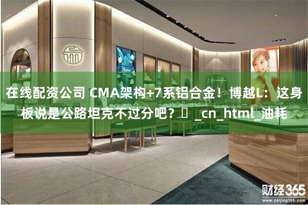 在线配资公司 CMA架构+7系铝合金！博越L：这身板说是公路坦克不过分吧？‌_cn_html_油耗