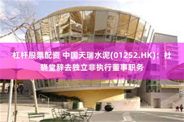 杠杆股票配资 中国天瑞水泥(01252.HK)：杜晓堂辞去独立非执行董事职务