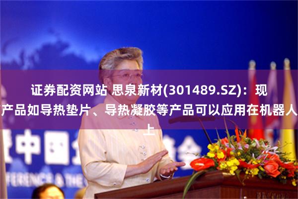 证券配资网站 思泉新材(301489.SZ)：现有产品如导热垫片、导热凝胶等产品可以应用在机器人上