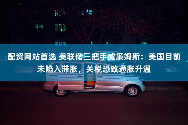 配资网站首选 美联储三把手威廉姆斯：美国目前未陷入滞胀，关税恐致通胀升温