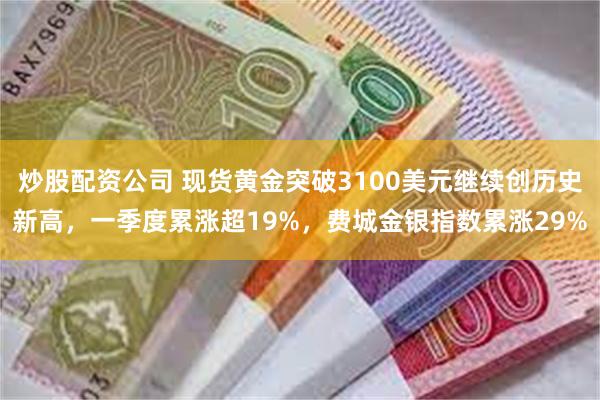 炒股配资公司 现货黄金突破3100美元继续创历史新高，一季度累涨超19%，费城金银指数累涨29%