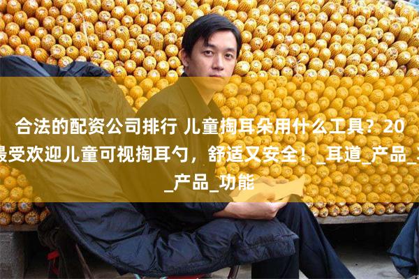 合法的配资公司排行 儿童掏耳朵用什么工具？2025最受欢迎儿童可视掏耳勺，舒适又安全！_耳道_产品_功能