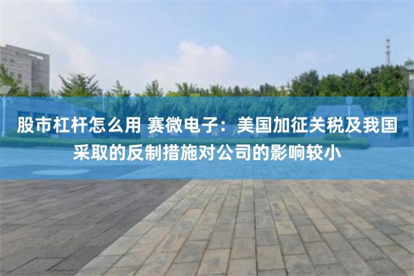 股市杠杆怎么用 赛微电子：美国加征关税及我国采取的反制措施对公司的影响较小