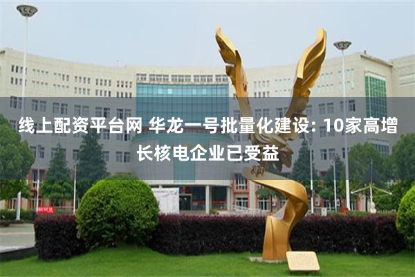 线上配资平台网 华龙一号批量化建设: 10家高增长核电企业已受益