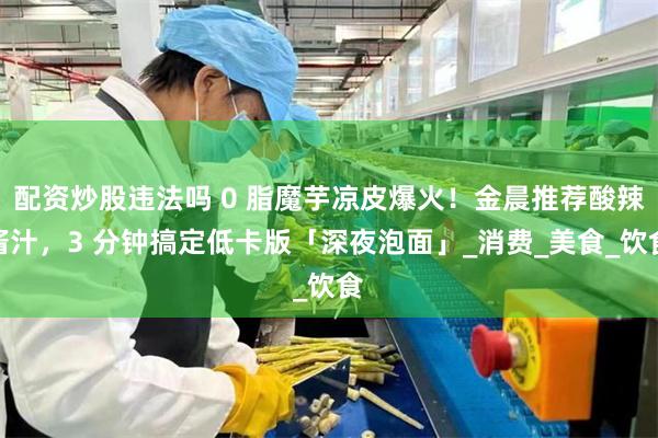 配资炒股违法吗 0 脂魔芋凉皮爆火！金晨推荐酸辣酱汁，3 分钟搞定低卡版「深夜泡面」_消费_美食_饮食