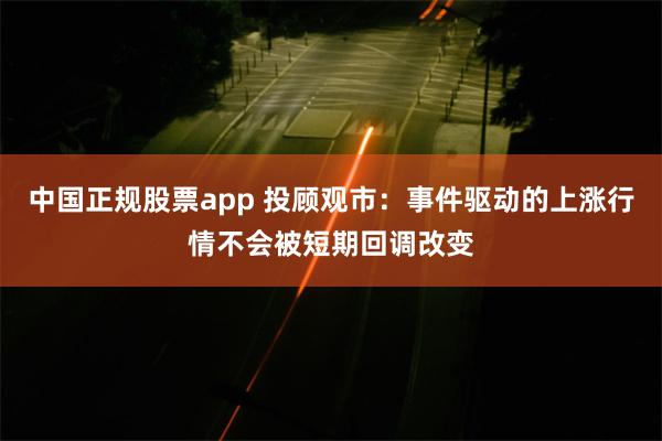 中国正规股票app 投顾观市：事件驱动的上涨行情不会被短期回调改变