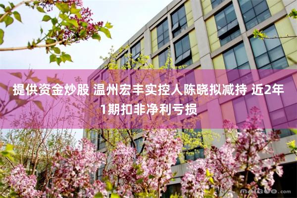 提供资金炒股 温州宏丰实控人陈晓拟减持 近2年1期扣非净利亏损