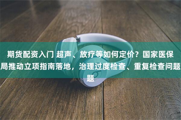 期货配资入门 超声、放疗等如何定价？国家医保局推动立项指南落地，治理过度检查、重复检查问题
