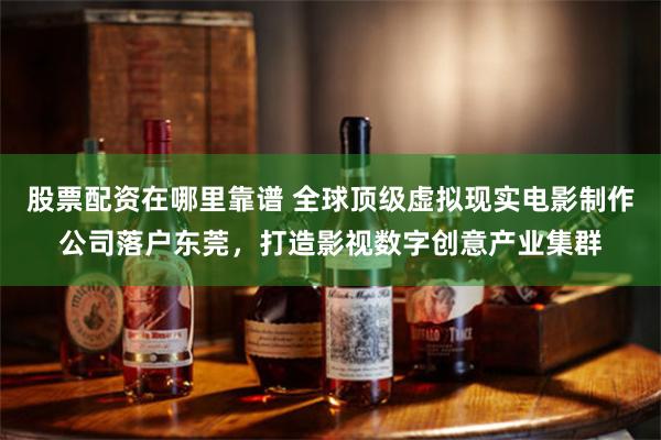 股票配资在哪里靠谱 全球顶级虚拟现实电影制作公司落户东莞，打造影视数字创意产业集群