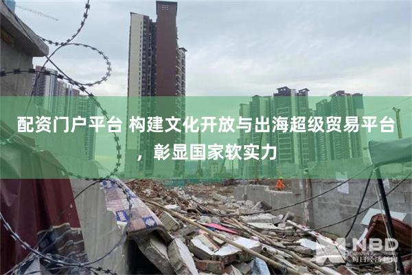 配资门户平台 构建文化开放与出海超级贸易平台，彰显国家软实力