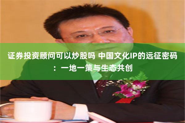 证券投资顾问可以炒股吗 中国文化IP的远征密码：一地一策与生态共创