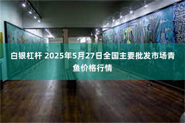 白银杠杆 2025年5月27日全国主要批发市场青鱼价格行情