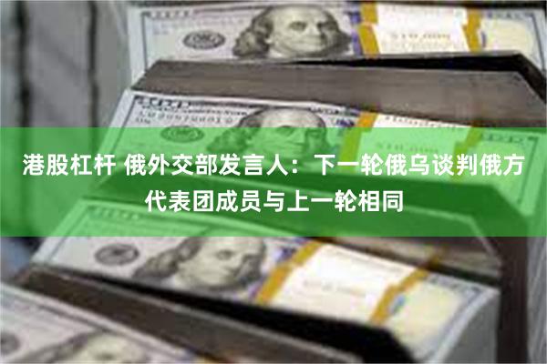港股杠杆 俄外交部发言人：下一轮俄乌谈判俄方代表团成员与上一轮相同