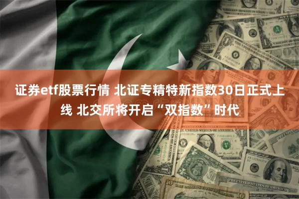 证券etf股票行情 北证专精特新指数30日正式上线 北交所将开启“双指数”时代