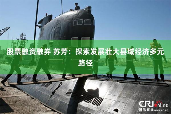 股票融资融券 苏芳：探索发展壮大县域经济多元路径