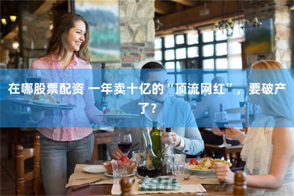 在哪股票配资 一年卖十亿的“顶流网红”，要破产了？