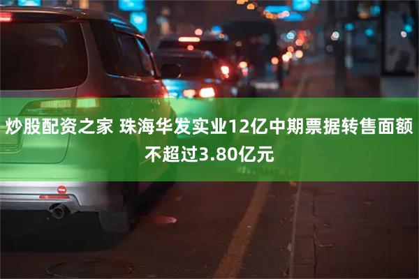 炒股配资之家 珠海华发实业12亿中期票据转售面额不超过3.80亿元