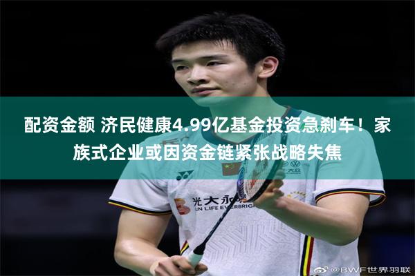 配资金额 济民健康4.99亿基金投资急刹车！家族式企业或因资金链紧张战略失焦