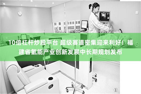 10倍杠杆炒股平台 超级赛道密集迎来利好！福建省氢能产业创新发展中长期规划发布