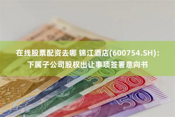在线股票配资去哪 锦江酒店(600754.SH)：下属子公司股权出让事项签署意向书