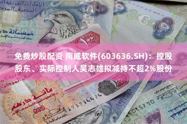 免费炒股配资 南威软件(603636.SH)：控股股东、实际控制人吴志雄拟减持不超2%股份
