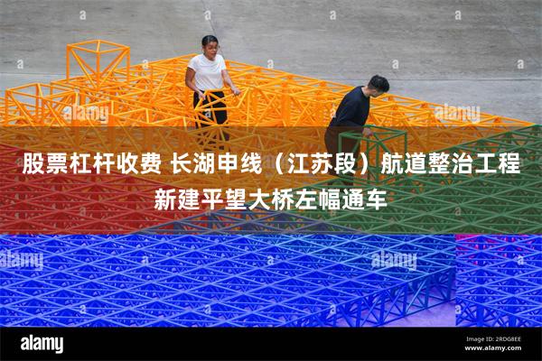 股票杠杆收费 长湖申线（江苏段）航道整治工程新建平望大桥左幅通车