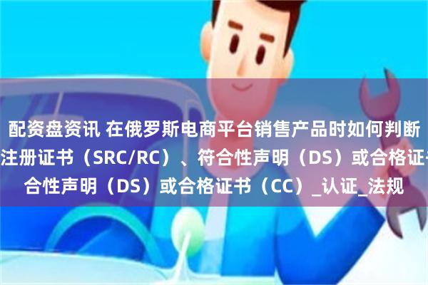 配资盘资讯 在俄罗斯电商平台销售产品时如何判断需要哪种类型的国家注册证书（SRC/RC）、符合性声明（DS）或合格证书（CC）_认证_法规