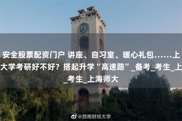 安全股票配资门户 讲座、自习室、暖心礼包……上海师范大学考研好不好？搭起升学“高速路”_备考_考生_上海师大