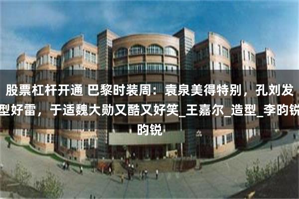 股票杠杆开通 巴黎时装周：袁泉美得特别，孔刘发型好雷，于适魏大勋又酷又好笑_王嘉尔_造型_李昀锐