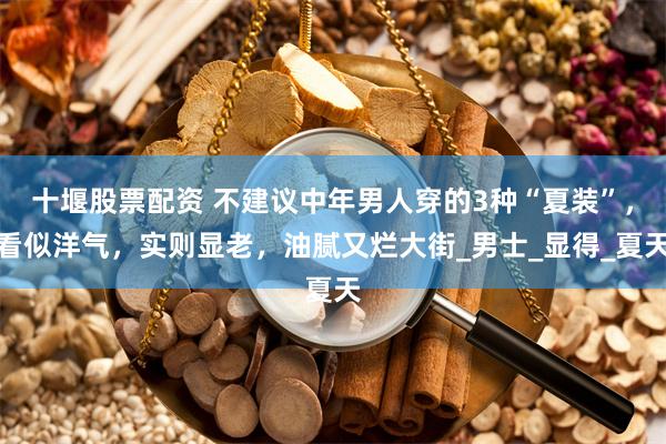 十堰股票配资 不建议中年男人穿的3种“夏装”，看似洋气，实则显老，油腻又烂大街_男士_显得_夏天