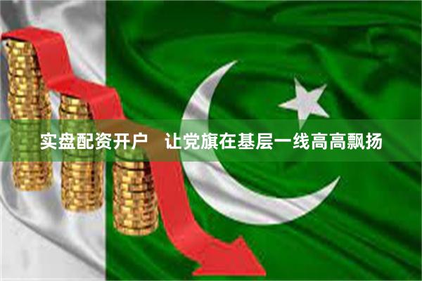 实盘配资开户   让党旗在基层一线高高飘扬