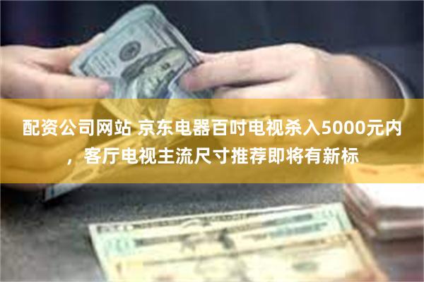 配资公司网站 京东电器百吋电视杀入5000元内，客厅电视主流尺寸推荐即将有新标