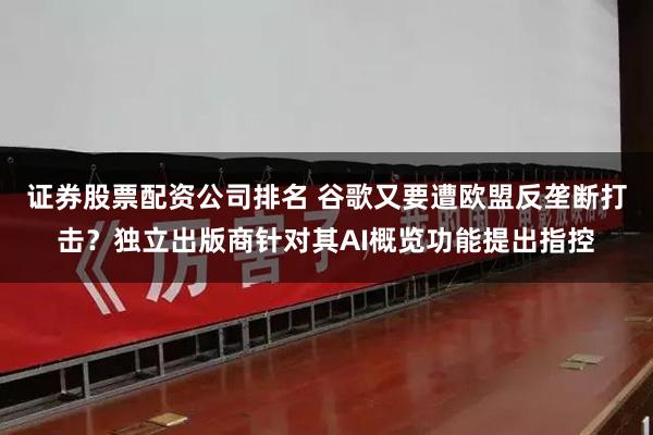 证券股票配资公司排名 谷歌又要遭欧盟反垄断打击？独立出版商针对其AI概览功能提出指控