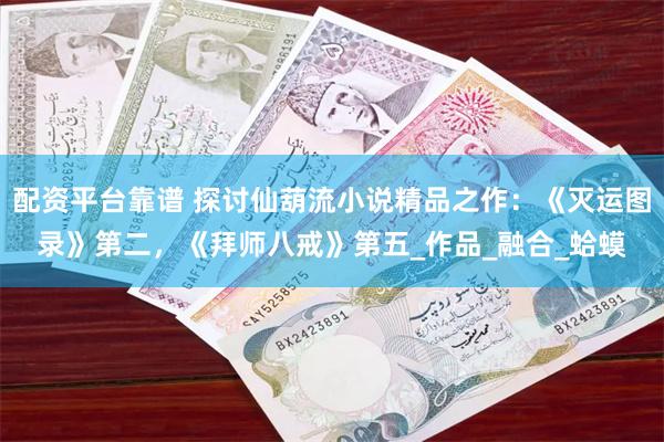 配资平台靠谱 探讨仙葫流小说精品之作：《灭运图录》第二，《拜师八戒》第五_作品_融合_蛤蟆