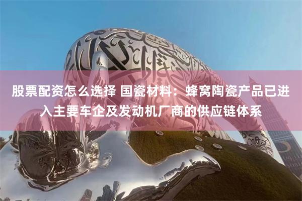 股票配资怎么选择 国瓷材料：蜂窝陶瓷产品已进入主要车企及发动机厂商的供应链体系